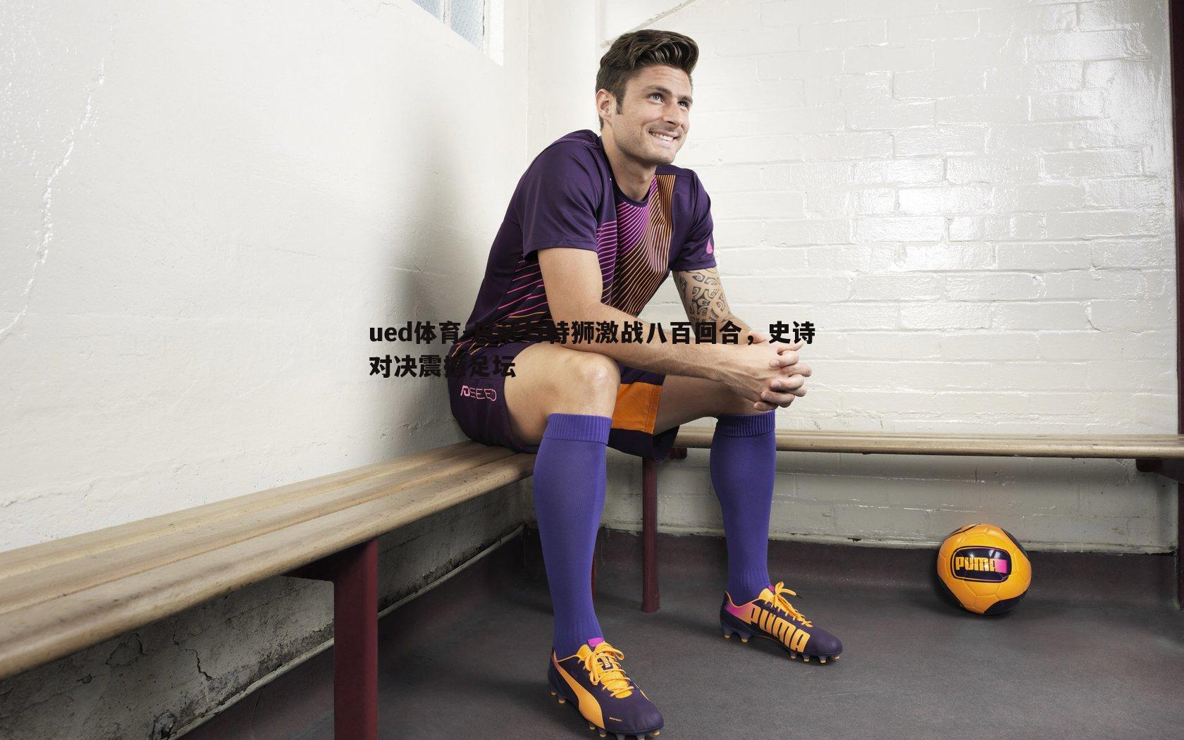 巴萨与特狮激战八百回合,史诗对决震撼足坛