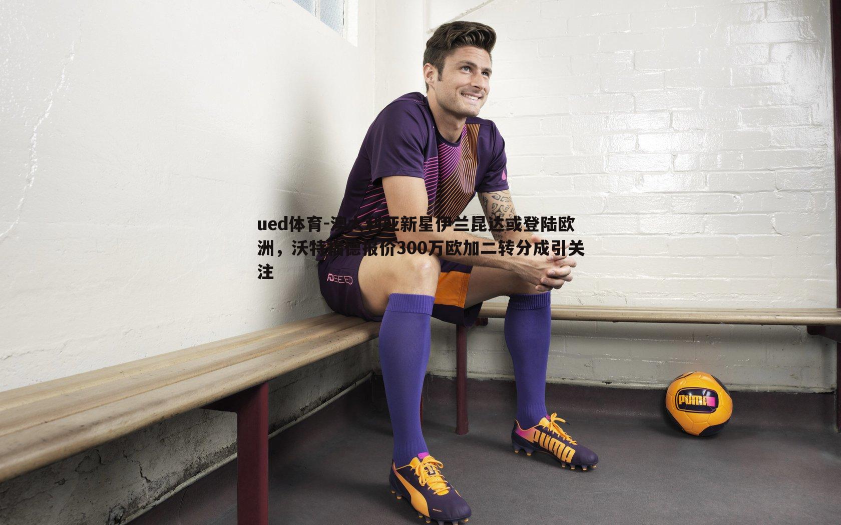 澳大利亚新星伊兰昆达或登陆欧洲，沃特福德报价300万欧加二转分成引关注