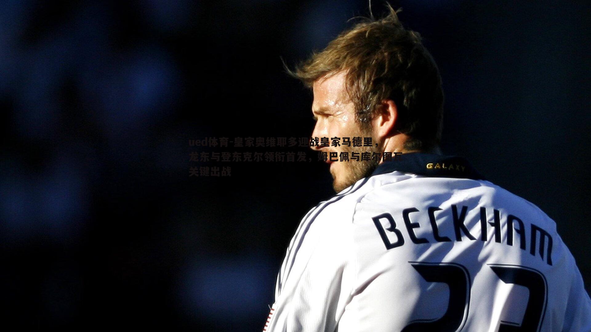 皇家奥维耶多迎战皇家马德里，龙东与登东克尔领衔首发，姆巴佩与库尔图瓦关键出战